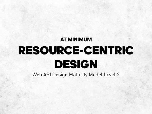 RESOURCE-CENTRIC
DESIGN
AT MINIMUM
Web API Design Maturity Model Level 2
