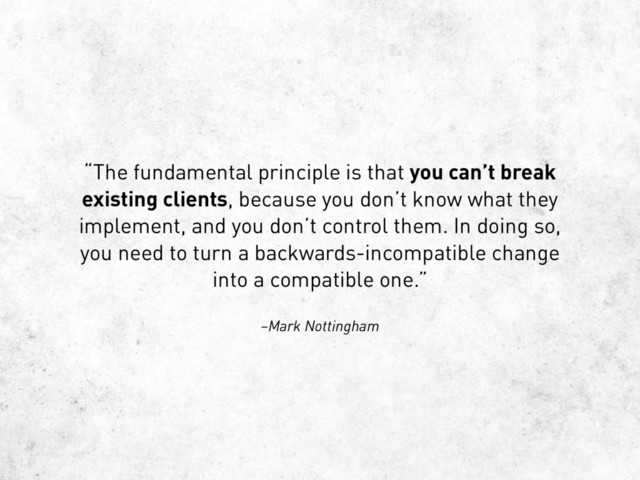 –Mark Nottingham
“The fundamental principle is that you can’t break
existing clients, because you don’t know what they
implement, and you don’t control them. In doing so,
you need to turn a backwards-incompatible change
into a compatible one.”
