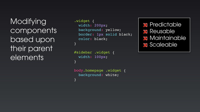Modifying
components
based upon
their parent
elements
.widget {
width: 200px;
background: yellow;
border: 1px solid black;
color: black;
}
#sidebar .widget {
width: 100px;
}
body.homepage .widget {
background: white;
}
☐ Predictable
☐ Reusable
☐ Maintainable
☐ Scaleable
