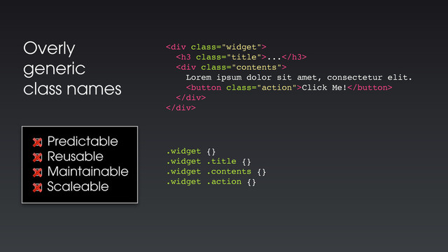 Overly
generic
class names
<div class="widget">
<h3 class="title">...</h3>
<div class="contents">
Lorem ipsum dolor sit amet, consectetur elit.
Click Me!
</div>
</div>
.widget {}
.widget .title {}
.widget .contents {}
.widget .action {}
☐ Predictable
☐ Reusable
☐ Maintainable
☐ Scaleable
