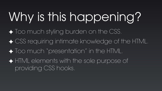 ✦ Too much styling burden on the CSS.
✦ CSS requiring intimate knowledge of the HTML.
✦ Too much “presentation” in the HTML.
✦ HTML elements with the sole purpose of
providing CSS hooks.
Why is this happening?
