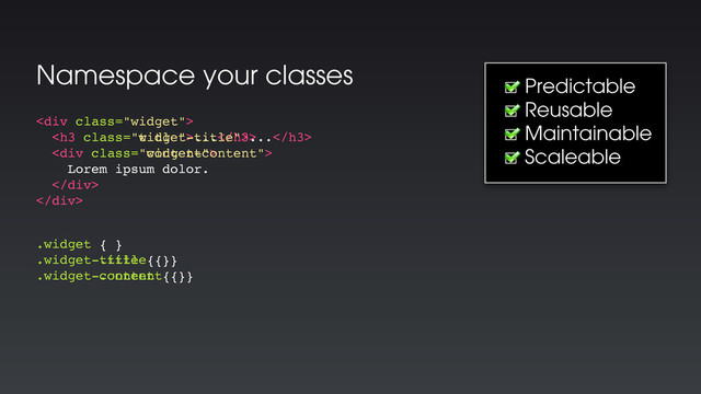 Namespace your classes
☐ Predictable
☐ Reusable
☐ Maintainable
☐ Scaleable
<div class="widget">
<h3 class="title">...</h3>
<div class="content">
Lorem ipsum dolor.
</div>
</div>
.widget { }
.widget .title { }
.widget .content { }
<div class="widget">
<h3 class="widget-title">...</h3>
<div class="widget-content">
Lorem ipsum dolor.
</div>
</div>
.widget { }
.widget-title { }
.widget-content { }
