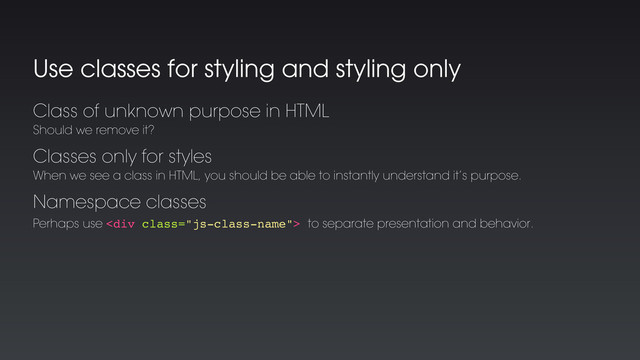 Use classes for styling and styling only
Classes only for styles
When we see a class in HTML, you should be able to instantly understand it’s purpose.
Class of unknown purpose in HTML
Should we remove it?
Namespace classes
Perhaps use <div class="js-class-name"> to separate presentation and behavior.
</div>
