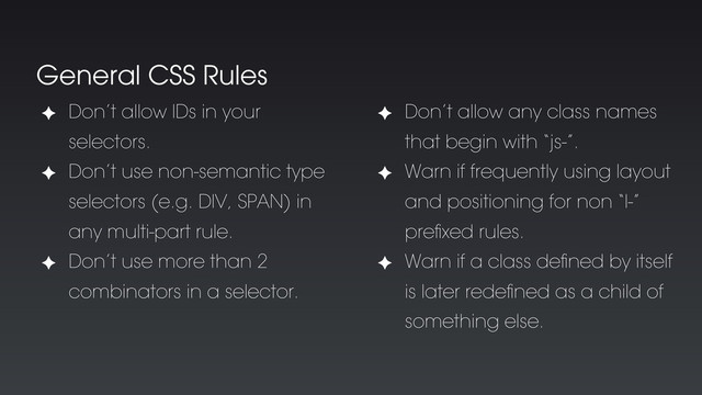 General CSS Rules
✦ Don’t allow IDs in your
selectors.
✦ Don’t use non-semantic type
selectors (e.g. DIV, SPAN) in
any multi-part rule.
✦ Don’t use more than 2
combinators in a selector.
✦ Don’t allow any class names
that begin with “js-”.
✦ Warn if frequently using layout
and positioning for non “l-”
preﬁxed rules.
✦ Warn if a class deﬁned by itself
is later redeﬁned as a child of
something else.
