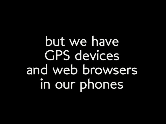 but we have
GPS devices
and web browsers
in our phones
