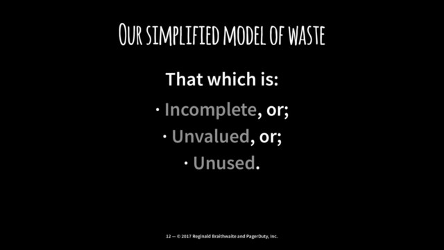 Our simplified model of waste
That which is:
· Incomplete, or;
· Unvalued, or;
· Unused.
12 — © 2017 Reginald Braithwaite and PagerDuty, Inc.
