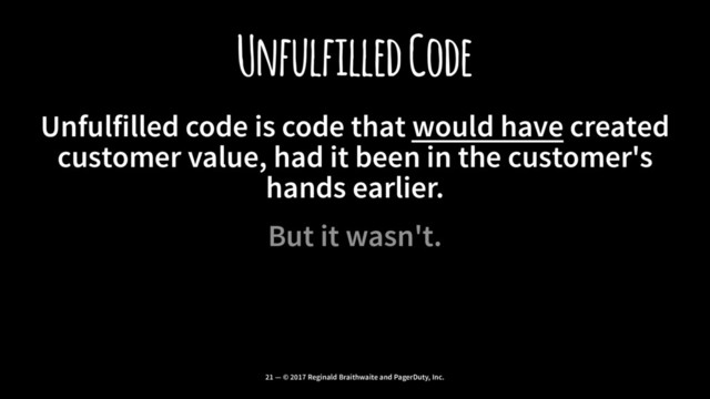 Unfulfilled Code
Unfulfilled code is code that would have created
customer value, had it been in the customer's
hands earlier.
But it wasn't.
21 — © 2017 Reginald Braithwaite and PagerDuty, Inc.
