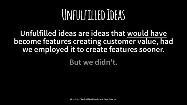 Unfulfilled Ideas
Unfulfilled ideas are ideas that would have
become features creating customer value, had
we employed it to create features sooner.
But we didn't.
22 — © 2017 Reginald Braithwaite and PagerDuty, Inc.
