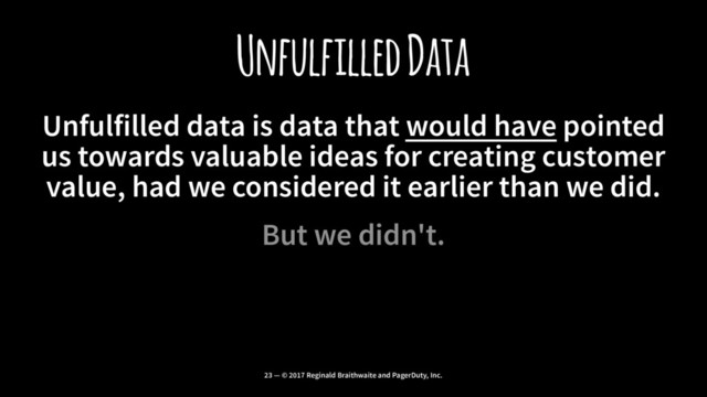 Unfulfilled Data
Unfulfilled data is data that would have pointed
us towards valuable ideas for creating customer
value, had we considered it earlier than we did.
But we didn't.
23 — © 2017 Reginald Braithwaite and PagerDuty, Inc.
