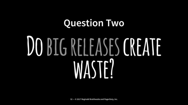 Question Two
Do big releases create
waste?
32 — © 2017 Reginald Braithwaite and PagerDuty, Inc.
