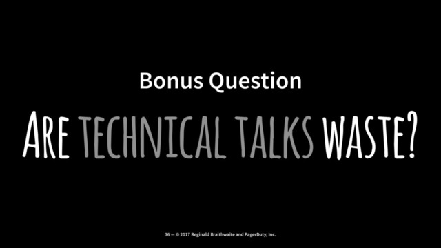 Bonus Question
Are technical talks waste?
36 — © 2017 Reginald Braithwaite and PagerDuty, Inc.
