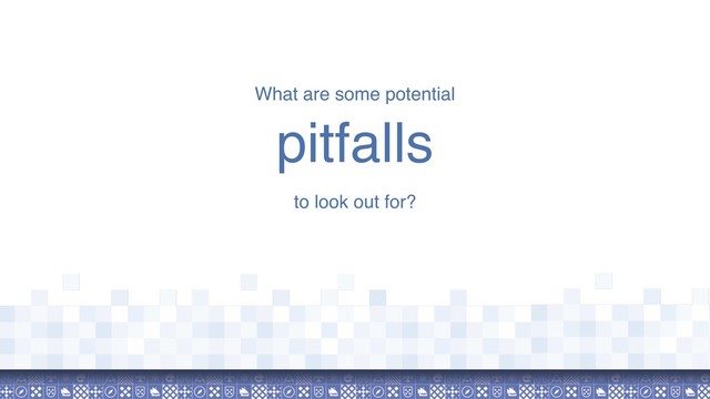 What are some potential
pitfalls
to look out for?
