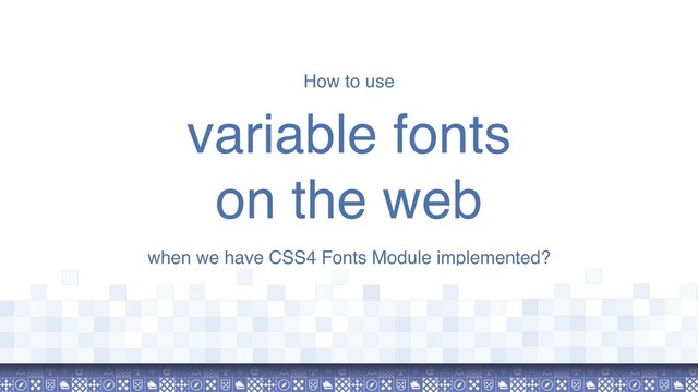 How to use
variable fonts  
on the web
when we have CSS4 Fonts Module implemented?
