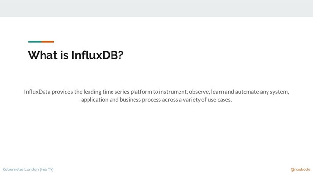 Kubernetes London (Feb ‘19) @rawkode
What is InfluxDB?
InfluxData provides the leading time series platform to instrument, observe, learn and automate any system,
application and business process across a variety of use cases.
