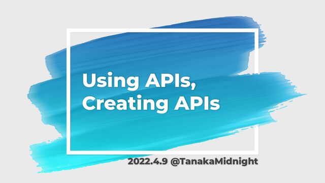 Using APIs,
Creating APIs
2022.4.9 @TanakaMidnight
