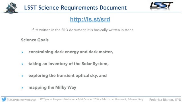 LSST Special Programs Workshop • 8-10 October 2018 • Palazzo dei Normanni, Palermo, Italy
#LSSTPalermoWorkshop Federica Bianco, NYU
If its written in the SRD document, it is basically written in stone
Science Goals
▸ constraining dark energy and dark matter,
▸ taking an inventory of the Solar System,
▸ exploring the transient optical sky, and
▸ mapping the Milky Way
http://ls.st/srd
LSST Science Requirements Document
