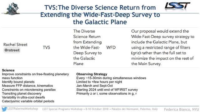 LSST Special Programs Workshop • 8-10 October 2018 • Palazzo dei Normanni, Palermo, Italy
LSSTPalermoWorkshop Federica Bianco, NYU
TVS:The Diverse Science Return from
Extending the Wide-Fast-Deep Survey to
the Galactic Plane
Science
Improve constraints on free-floating planetary
mass function
Identify bound planets
Measure FFP distance, kinematics
Constraints on microlensing parallax
Transiting planet discovery
Variability in ultra-cool dwarfs
Cataclysmic variable orbital periods
Observing Strategy
Every ~15-30min during simultaneous windows
Limited to 