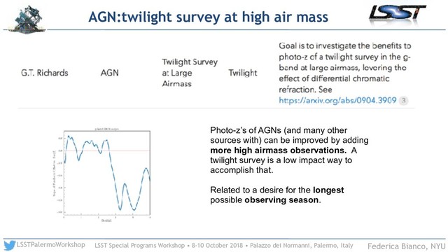 LSST Special Programs Workshop • 8-10 October 2018 • Palazzo dei Normanni, Palermo, Italy
LSSTPalermoWorkshop Federica Bianco, NYU
AGN:twilight survey at high air mass
Photo-z’s of AGNs (and many other
sources with) can be improved by adding
more high airmass observations. A
twilight survey is a low impact way to
accomplish that.
Related to a desire for the longest
possible observing season.
