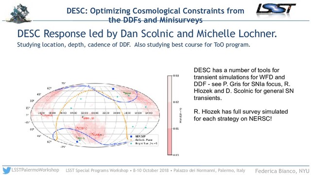 LSST Special Programs Workshop • 8-10 October 2018 • Palazzo dei Normanni, Palermo, Italy
LSSTPalermoWorkshop Federica Bianco, NYU
DESC Response led by Dan Scolnic and Michelle Lochner.
Studying location, depth, cadence of DDF. Also studying best course for ToO program.
DESC: Optimizing Cosmological Constraints from
the DDFs and Minisurveys
DESC has a number of tools for
transient simulations for WFD and
DDF - see P. Gris for SNIa focus, R.
Hlozek and D. Scolnic for general SN
transients.
R. Hlozek has full survey simulated
for each strategy on NERSC!
