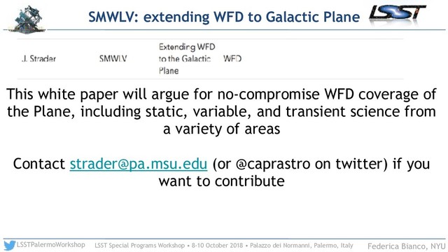 LSST Special Programs Workshop • 8-10 October 2018 • Palazzo dei Normanni, Palermo, Italy
LSSTPalermoWorkshop Federica Bianco, NYU
SMWLV: extending WFD to Galactic Plane
This white paper will argue for no-compromise WFD coverage of
the Plane, including static, variable, and transient science from
a variety of areas
Contact strader@pa.msu.edu (or @caprastro on twitter) if you
want to contribute
