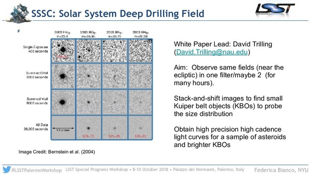 LSST Special Programs Workshop • 8-10 October 2018 • Palazzo dei Normanni, Palermo, Italy
#LSSTPalermoWorkshop Federica Bianco, NYU
*
SSSC: Solar System Deep Drilling Field
White Paper Lead: David Trilling
(David.Trilling@nau.edu)
Aim: Observe same fields (near the
ecliptic) in one filter/maybe 2 (for
many hours).
Stack-and-shift images to find small
Kuiper belt objects (KBOs) to probe
the size distribution
Obtain high precision high cadence
light curves for a sample of asteroids
and brighter KBOs
Image Credit: Bernstein et al. (2004)
