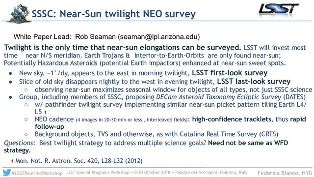 LSST Special Programs Workshop • 8-10 October 2018 • Palazzo dei Normanni, Palermo, Italy
#LSSTPalermoWorkshop Federica Bianco, NYU
Twilight is the only time that near-sun elongations can be surveyed. LSST will invest most
time near N/S meridian. Earth Trojans & Interior-to-Earth-Orbits are only found near-sun;
Potentially Hazardous Asteroids (potential Earth impactors) enhanced at near-sun sweet spots.
! New sky, ~1°/dy, appears to the east in morning twilight, LSST first-look survey
! Slice of old sky disappears nightly to the west in evening twilight, LSST last-look survey
○ observing near-sun maximizes seasonal window for objects of all types, not just SSSC science
! Group, including members of SSSC, proposing DECam Asteroid Taxonomy Ecliptic Survey (DATES)
○ w/ pathfinder twilight survey implementing similar near-sun picket pattern tiling Earth L4/
L5 1
○ NEO cadence (4 images in 20-30 min or less , interleaved fields): high-confidence tracklets, thus rapid
follow-up
○ Background objects, TVS and otherwise, as with Catalina Real Time Survey (CRTS)
Questions: Best twilight strategy to address multiple science goals? Need not be same as WFD
strategy.
1 Mon. Not. R. Astron. Soc. 420, L28–L32 (2012)
SSSC: Near-Sun twilight NEO survey
White Paper Lead: Rob Seaman (seaman@lpl.arizona.edu)
