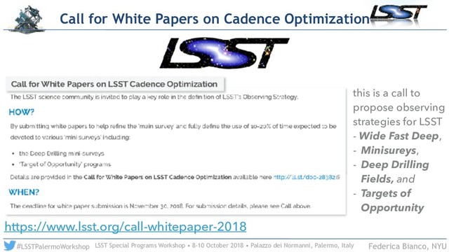 LSST Special Programs Workshop • 8-10 October 2018 • Palazzo dei Normanni, Palermo, Italy
#LSSTPalermoWorkshop Federica Bianco, NYU
Call for White Papers on Cadence Optimization
https://www.lsst.org/call-whitepaper-2018
this is a call to
propose observing
strategies for LSST
- Wide Fast Deep,
- Minisureys,
- Deep Drilling
Fields, and
- Targets of
Opportunity
