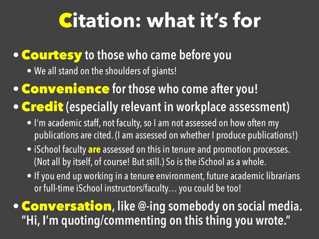 Citation: what it’s for
• Courtesy to those who came before you

• We all stand on the shoulders of giants!
• Convenience for those who come after you!

• Credit (especially relevant in workplace assessment)

• I’m academic staff, not faculty, so I am not assessed on how often my
publications are cited. (I am assessed on whether I produce publications!)
• iSchool faculty are assessed on this in tenure and promotion processes.
(Not all by itself, of course! But still.) So is the iSchool as a whole.
• If you end up working in a tenure environment, future academic librarians
or full-time iSchool instructors/faculty… you could be too!
• Conversation, like @-ing somebody on social media.
“Hi, I’m quoting/commenting on this thing you wrote.”
