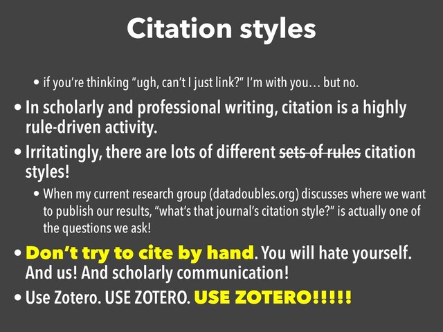 Citation styles
• if you’re thinking “ugh, can’t I just link?” I’m with you… but no.
• In scholarly and professional writing, citation is a highly
rule-driven activity.

• Irritatingly, there are lots of different sets of rules citation
styles!

• When my current research group (datadoubles.org) discusses where we want
to publish our results, “what’s that journal’s citation style?” is actually one of
the questions we ask!
• Don’t try to cite by hand. You will hate yourself.
And us! And scholarly communication!

• Use Zotero. USE ZOTERO. USE ZOTERO!!!!!
