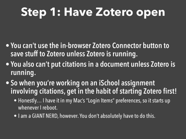 Step 1: Have Zotero open
• You can’t use the in-browser Zotero Connector button to
save stuff to Zotero unless Zotero is running.

• You also can’t put citations in a document unless Zotero is
running.

• So when you’re working on an iSchool assignment
involving citations, get in the habit of starting Zotero ﬁrst!

• Honestly… I have it in my Mac’s “Login Items” preferences, so it starts up
whenever I reboot.
• I am a GIANT NERD, however. You don’t absolutely have to do this.
