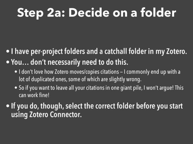 Step 2a: Decide on a folder
• I have per-project folders and a catchall folder in my Zotero.

• You… don’t necessarily need to do this. 

• I don’t love how Zotero moves/copies citations — I commonly end up with a
lot of duplicated ones, some of which are slightly wrong.
• So if you want to leave all your citations in one giant pile, I won’t argue! This
can work ﬁne!
• If you do, though, select the correct folder before you start
using Zotero Connector.

