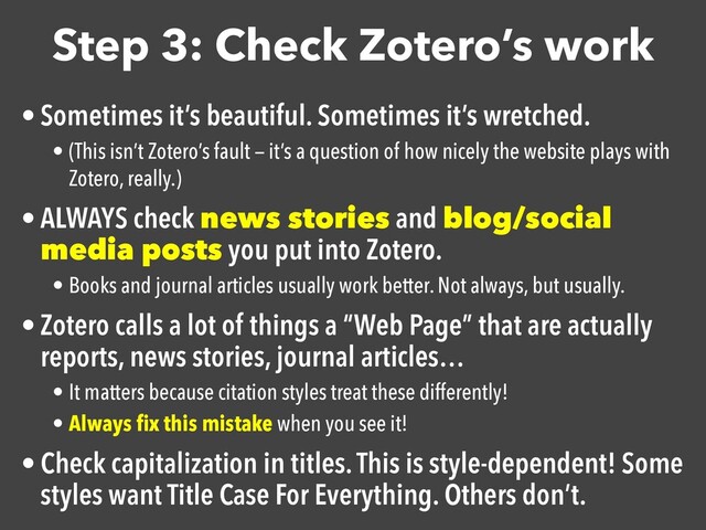Step 3: Check Zotero’s work
• Sometimes it’s beautiful. Sometimes it’s wretched.

• (This isn’t Zotero’s fault — it’s a question of how nicely the website plays with
Zotero, really.)
• ALWAYS check news stories and blog/social
media posts you put into Zotero.

• Books and journal articles usually work better. Not always, but usually.
• Zotero calls a lot of things a “Web Page” that are actually
reports, news stories, journal articles…

• It matters because citation styles treat these differently!
• Always ﬁx this mistake when you see it!
• Check capitalization in titles. This is style-dependent! Some
styles want Title Case For Everything. Others don’t.
