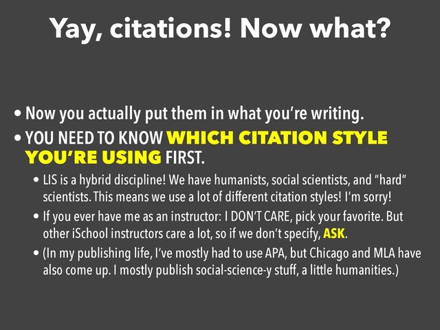 Yay, citations! Now what?
• Now you actually put them in what you’re writing.

• YOU NEED TO KNOW WHICH CITATION STYLE
YOU’RE USING FIRST.

• LIS is a hybrid discipline! We have humanists, social scientists, and “hard”
scientists. This means we use a lot of different citation styles! I’m sorry!
• If you ever have me as an instructor: I DON’T CARE, pick your favorite. But
other iSchool instructors care a lot, so if we don’t specify, ASK.
• (In my publishing life, I’ve mostly had to use APA, but Chicago and MLA have
also come up. I mostly publish social-science-y stuff, a little humanities.)
