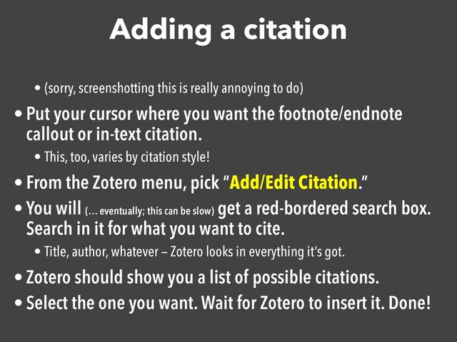 Adding a citation
• (sorry, screenshotting this is really annoying to do)
• Put your cursor where you want the footnote/endnote
callout or in-text citation.

• This, too, varies by citation style!
• From the Zotero menu, pick “Add/Edit Citation.”

• You will (… eventually; this can be slow)
get a red-bordered search box.
Search in it for what you want to cite.

• Title, author, whatever — Zotero looks in everything it’s got.
• Zotero should show you a list of possible citations.

• Select the one you want. Wait for Zotero to insert it. Done!

