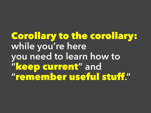 Corollary to the corollary:
while you’re here
you need to learn how to
“keep current” and
“remember useful stuff.”
