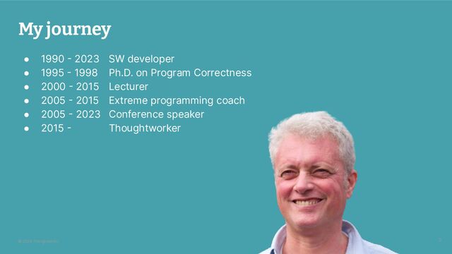 © 2024 Thoughtworks
My journey
● 1990 - 2023 SW developer
● 1995 - 1998 Ph.D. on Program Correctness
● 2000 - 2015 Lecturer
● 2005 - 2015 Extreme programming coach
● 2005 - 2023 Conference speaker
● 2015 - Thoughtworker
3

