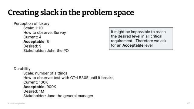 © 2024 Thoughtworks
Creating slack in the problem space
22
Perception of luxury
Scale: 1-10
How to observe: Survey
Current: 4
Acceptable: 8
Desired: 9
Stakeholder: John the PO
Durability
Scale: number of sittings
How to observe: test with GT-LB305 until it breaks
Current: 100K
Acceptable: 900K
Desired: 1M
Stakeholder: Jane the general manager
It might be impossible to reach
the desired level in all critical
requirement. Therefore we ask
for an Acceptable level
