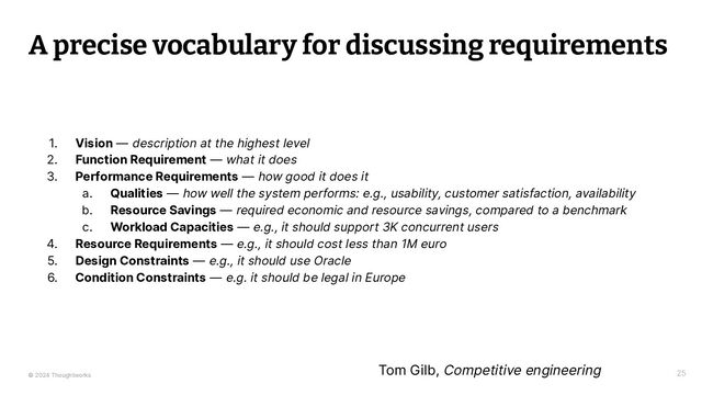 © 2024 Thoughtworks
A precise vocabulary for discussing requirements
25
1. Vision — description at the highest level
2. Function Requirement — what it does
3. Performance Requirements — how good it does it
a. Qualities — how well the system performs: e.g., usability, customer satisfaction, availability
b. Resource Savings — required economic and resource savings, compared to a benchmark
c. Workload Capacities — e.g., it should support 3K concurrent users
4. Resource Requirements — e.g., it should cost less than 1M euro
5. Design Constraints — e.g., it should use Oracle
6. Condition Constraints — e.g. it should be legal in Europe
Tom Gilb, Competitive engineering

