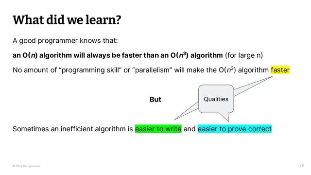 © 2024 Thoughtworks
What did we learn?
A good programmer knows that:
an O(n) algorithm will always be faster than an O(n3) algorithm (for large n)
No amount of “programming skill” or “parallelism” will make the O(n3) algorithm faster
But
Sometimes an inefficient algorithm is easier to write and easier to prove correct
29
Qualities
Qualities
Qualities

