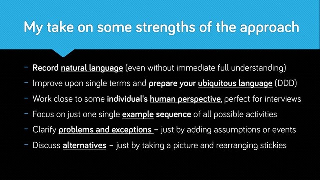 My take on some strengths of the approach
- Record natural language (even without immediate full understanding)
- Improve upon single terms and prepare your ubiquitous language (DDD)
- Work close to some individual's human perspective, perfect for interviews
- Focus on just one single example sequence of all possible activities
- Clarify problems and exceptions – just by adding assumptions or events
- Discuss alternatives – just by taking a picture and rearranging stickies
