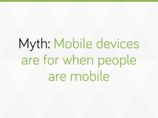 Myth: Mobile devices
are for when people
are mobile
