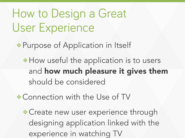 ❖ Purpose of Application in Itself
❖ How useful the application is to users
and how much pleasure it gives them
should be considered
❖ Connection with the Use of TV
❖ Create new user experience through
designing application linked with the
experience in watching TV
How to Desi n a Great
User Experience
