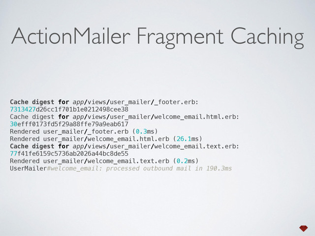 Cache digest for app/views/user_mailer/_footer.erb:
7313427d26cc1f701b1e0212498cee38 
Cache digest for app/views/user_mailer/welcome_email.html.erb:
30efff0173fd5f29a88ffe79a9eab617 
Rendered user_mailer/_footer.erb (0.3ms) 
Rendered user_mailer/welcome_email.html.erb (26.1ms) 
Cache digest for app/views/user_mailer/welcome_email.text.erb:
77f41fe6159c5736ab2026a44bc8de55 
Rendered user_mailer/welcome_email.text.erb (0.2ms) 
UserMailer#welcome_email: processed outbound mail in 190.3ms
ActionMailer Fragment Caching

