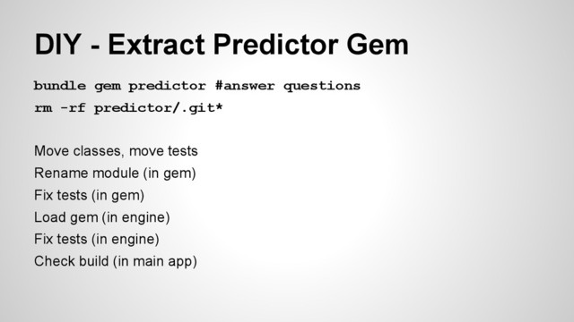 bundle gem predictor #answer questions
rm -rf predictor/.git*
Move classes, move tests
Rename module (in gem)
Fix tests (in gem)
Load gem (in engine)
Fix tests (in engine)
Check build (in main app)
DIY - Extract Predictor Gem
