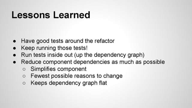 Lessons Learned
● Have good tests around the refactor
● Keep running those tests!
● Run tests inside out (up the dependency graph)
● Reduce component dependencies as much as possible
○ Simplifies component
○ Fewest possible reasons to change
○ Keeps dependency graph flat
