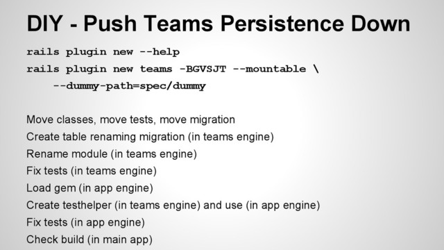 rails plugin new --help
rails plugin new teams -BGVSJT --mountable \
--dummy-path=spec/dummy
Move classes, move tests, move migration
Create table renaming migration (in teams engine)
Rename module (in teams engine)
Fix tests (in teams engine)
Load gem (in app engine)
Create testhelper (in teams engine) and use (in app engine)
Fix tests (in app engine)
Check build (in main app)
DIY - Push Teams Persistence Down
