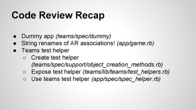 Code Review Recap
● Dummy app (teams/spec/dummy)
● String renames of AR associations! (app/game.rb)
● Teams test helper
○ Create test helper
(teams/spec/support/object_creation_methods.rb)
○ Expose test helper (teams/lib/teams/test_helpers.rb)
○ Use teams test helper (app/spec/spec_helper.rb)
