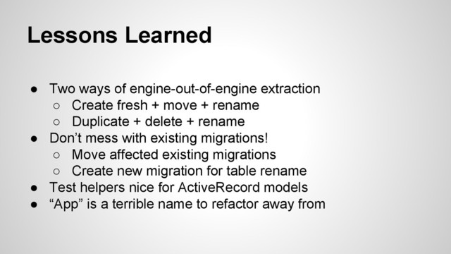 Lessons Learned
● Two ways of engine-out-of-engine extraction
○ Create fresh + move + rename
○ Duplicate + delete + rename
● Don’t mess with existing migrations!
○ Move affected existing migrations
○ Create new migration for table rename
● Test helpers nice for ActiveRecord models
● “App” is a terrible name to refactor away from
