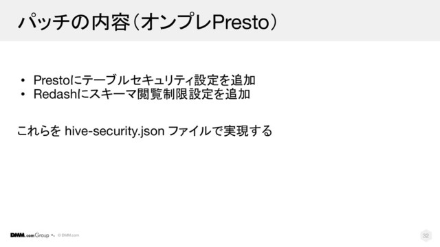 © DMM.com
パッチの内容（オンプレPresto）
• Prestoにテーブルセキュリティ設定を追加
• Redashにスキーマ閲覧制限設定を追加
これらを hive-security.json ファイルで実現する
32
