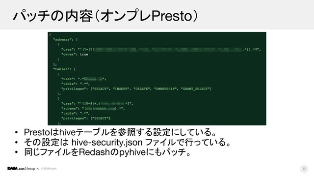 © DMM.com
パッチの内容（オンプレPresto）
• Prestoはhiveテーブルを参照する設定にしている。
• その設定は hive-security.json ファイルで行っている。
• 同じファイルをRedashのpyhiveにもパッチ。
33
